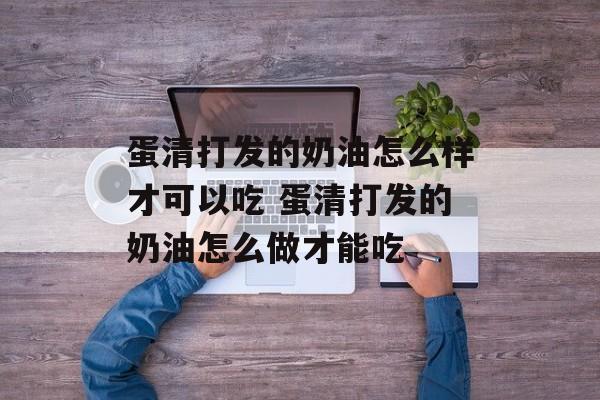 蛋清打发的奶油怎么样才可以吃 蛋清打发的奶油怎么做才能吃-第1张图片-