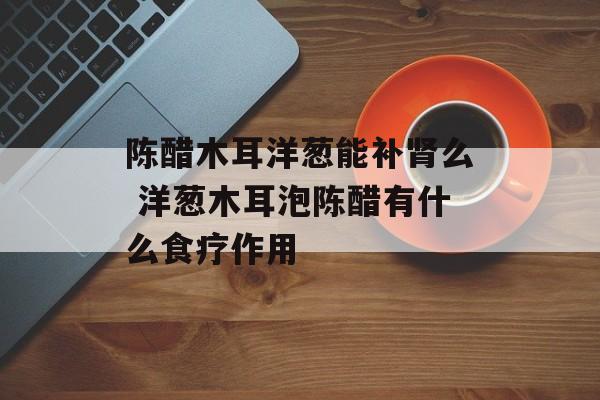 陈醋木耳洋葱能补肾么 洋葱木耳泡陈醋有什么食疗作用-第1张图片-