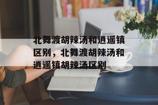 北舞渡胡辣汤和逍遥镇区别，北舞渡胡辣汤和逍遥镇胡辣汤区别-第1张图片-