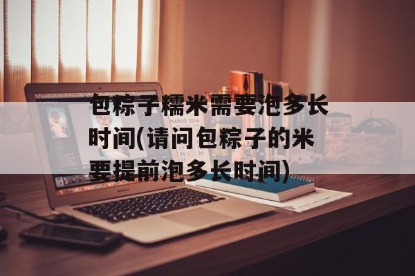 包粽子糯米需要泡多长时间(请问包粽子的米要提前泡多长时间)-第1张图片-