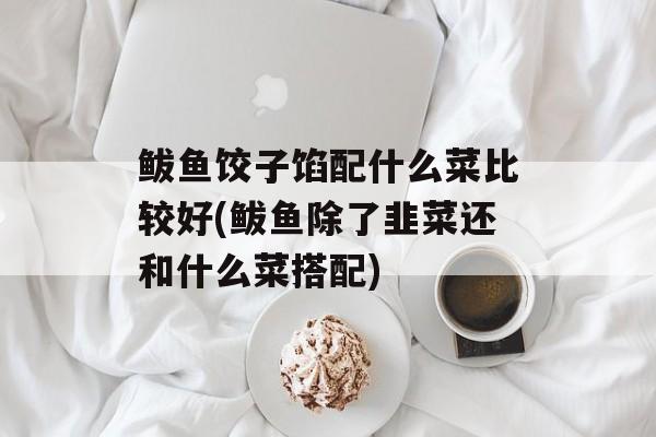 鲅鱼饺子馅配什么菜比较好(鲅鱼除了韭菜还和什么菜搭配)-第1张图片-