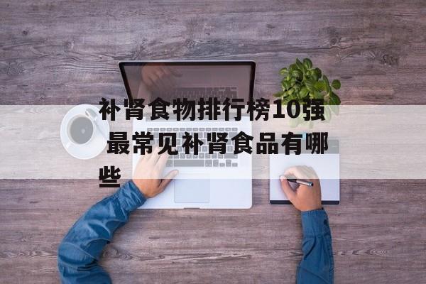补肾食物排行榜10强 最常见补肾食品有哪些-第1张图片-