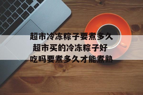 超市冷冻粽子要煮多久 超市买的冷冻粽子好吃吗要煮多久才能煮熟-第1张图片-