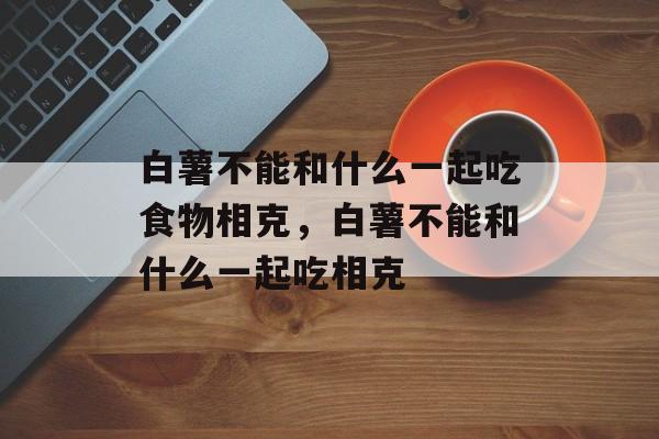 白薯不能和什么一起吃食物相克，白薯不能和什么一起吃相克-第1张图片-