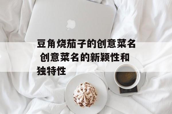豆角烧茄子的创意菜名 创意菜名的新颖性和独特性-第1张图片-