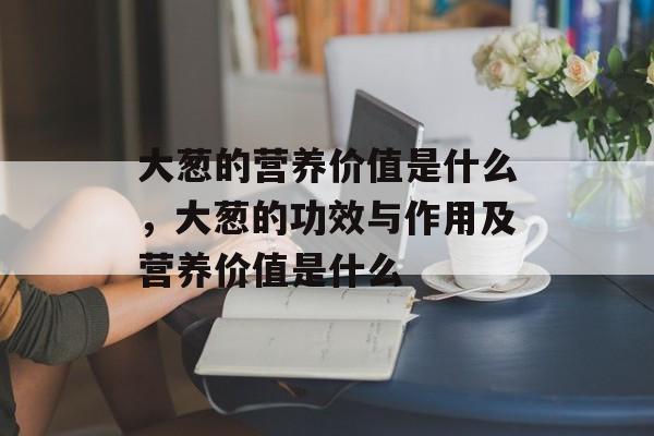 大葱的营养价值是什么，大葱的功效与作用及营养价值是什么-第1张图片-