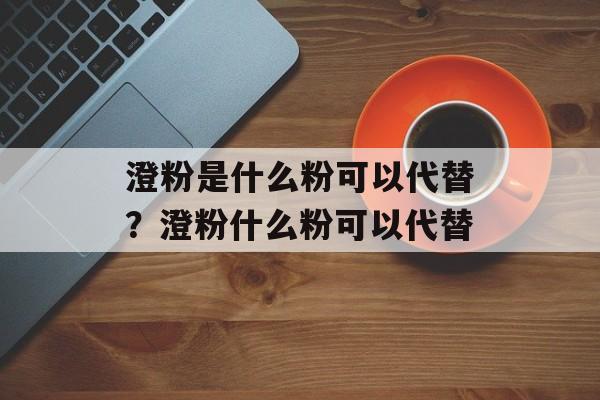澄粉是什么粉可以代替？澄粉什么粉可以代替-第1张图片-