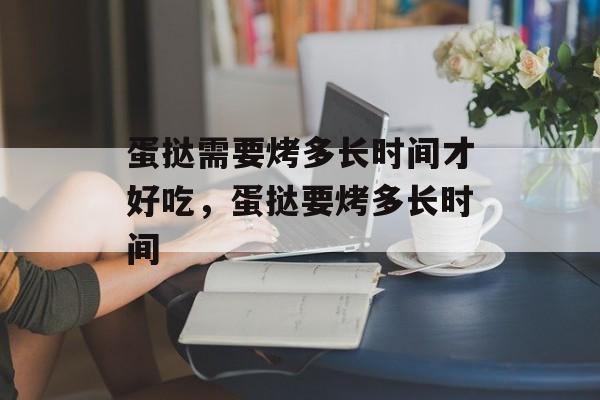 蛋挞需要烤多长时间才好吃，蛋挞要烤多长时间-第1张图片-
