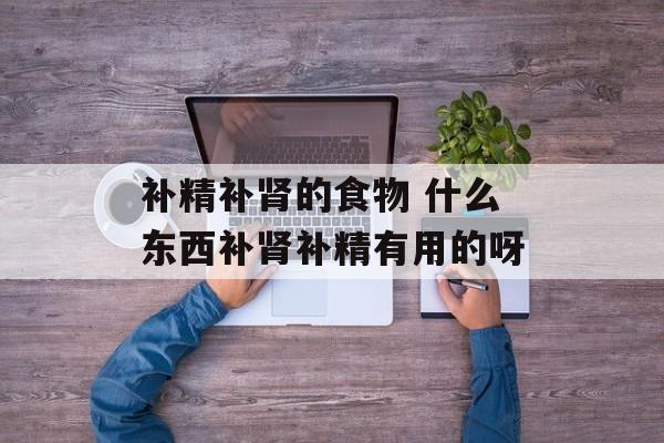 补精补肾的食物 什么东西补肾补精有用的呀-第1张图片-