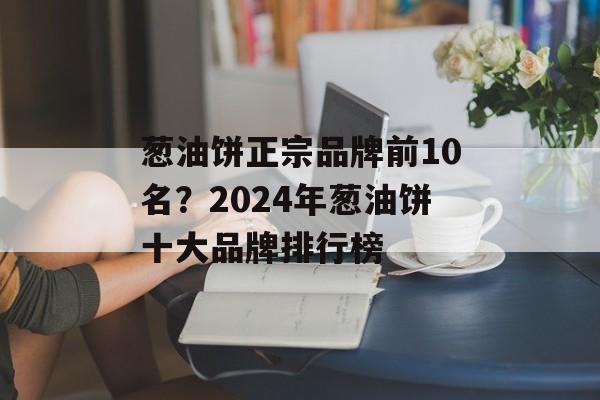 葱油饼正宗品牌前10名？2024年葱油饼十大品牌排行榜-第1张图片-