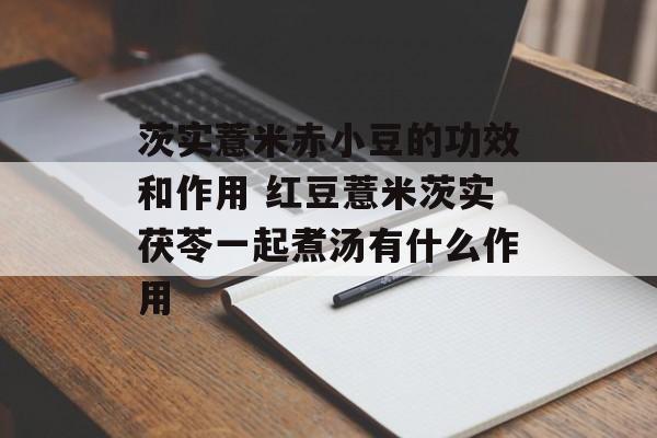 茨实薏米赤小豆的功效和作用 红豆薏米茨实茯苓一起煮汤有什么作用-第1张图片-