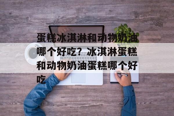 蛋糕冰淇淋和动物奶油哪个好吃？冰淇淋蛋糕和动物奶油蛋糕哪个好吃-第1张图片-