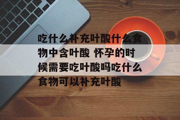 吃什么补充叶酸什么食物中含叶酸 怀孕的时候需要吃叶酸吗吃什么食物可以补充叶酸-第1张图片-