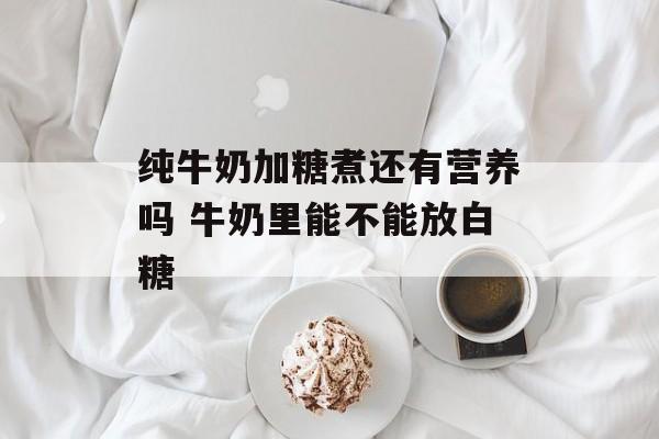 纯牛奶加糖煮还有营养吗 牛奶里能不能放白糖-第1张图片-