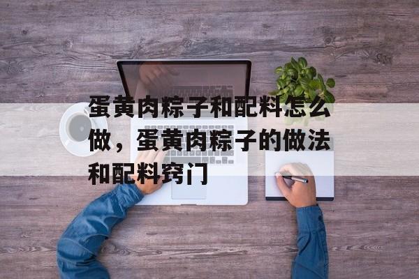 蛋黄肉粽子和配料怎么做，蛋黄肉粽子的做法和配料窍门-第1张图片-