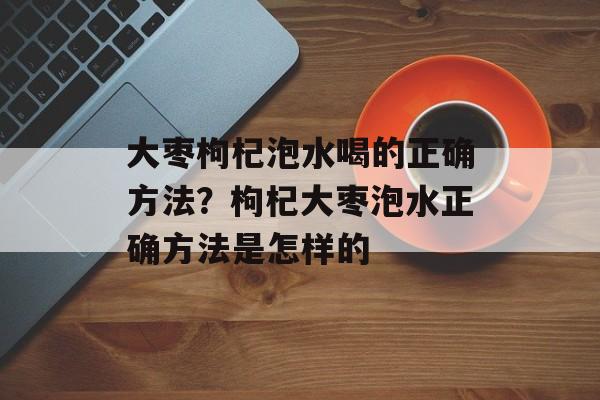 大枣枸杞泡水喝的正确方法？枸杞大枣泡水正确方法是怎样的-第1张图片-