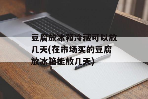 豆腐放冰箱冷藏可以放几天(在市场买的豆腐放冰箱能放几天)-第1张图片-