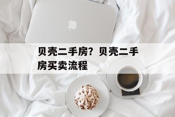 贝壳二手房？贝壳二手房买卖流程-第1张图片-