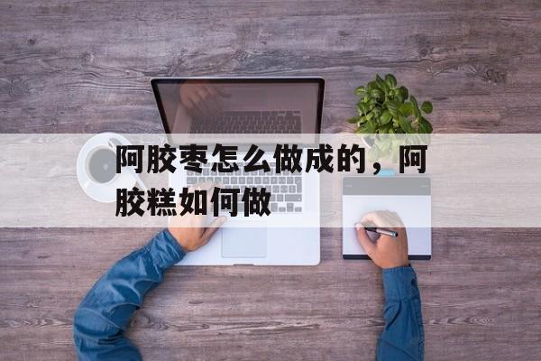 阿胶枣怎么做成的，阿胶糕如何做-第1张图片-