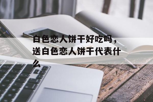 白色恋人饼干好吃吗，送白色恋人饼干代表什么-第1张图片-