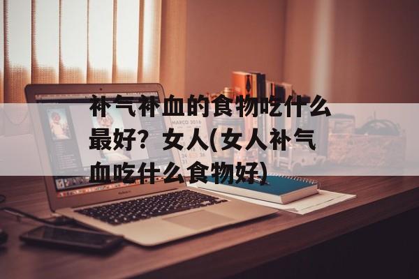 补气补血的食物吃什么最好？女人(女人补气血吃什么食物好)-第1张图片-