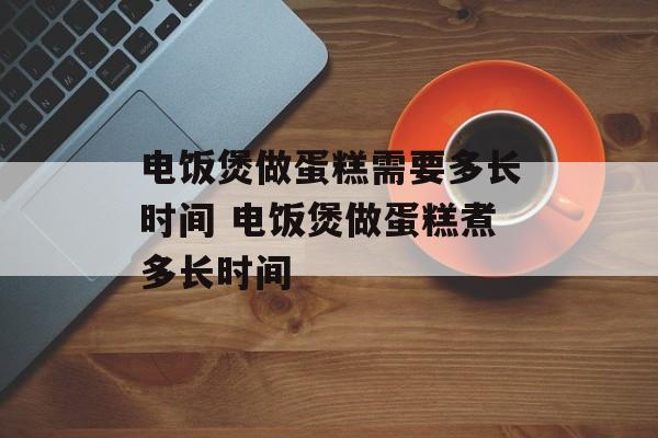 电饭煲做蛋糕需要多长时间 电饭煲做蛋糕煮多长时间-第1张图片-