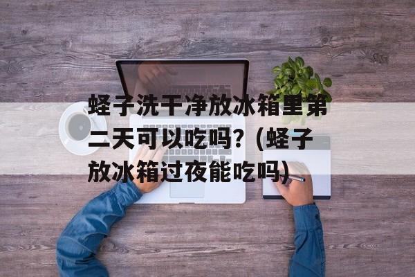 蛏子洗干净放冰箱里第二天可以吃吗？(蛏子放冰箱过夜能吃吗)-第1张图片-