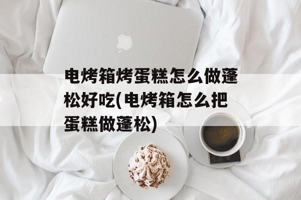 电烤箱烤蛋糕怎么做蓬松好吃(电烤箱怎么把蛋糕做蓬松)-第1张图片-