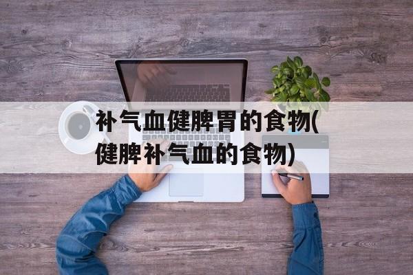 补气血健脾胃的食物(健脾补气血的食物)-第1张图片-