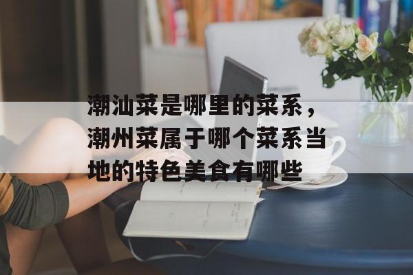 潮汕菜是哪里的菜系，潮州菜属于哪个菜系当地的特色美食有哪些-第1张图片-