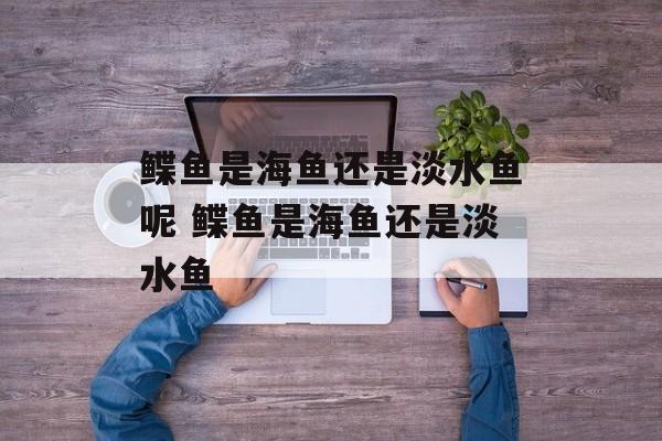 鲽鱼是海鱼还是淡水鱼呢 鲽鱼是海鱼还是淡水鱼-第1张图片-