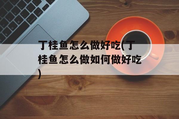 丁桂鱼怎么做好吃(丁桂鱼怎么做如何做好吃)-第1张图片-
