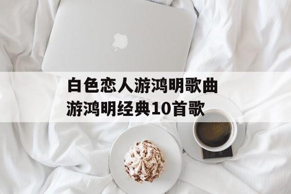 白色恋人游鸿明歌曲 游鸿明经典10首歌-第1张图片-