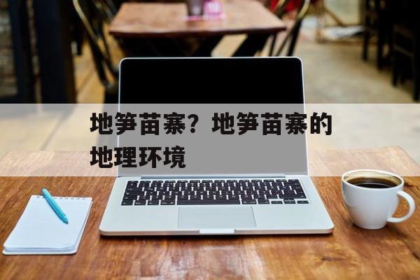 地笋苗寨？地笋苗寨的地理环境-第1张图片-