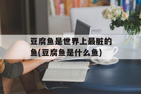豆腐鱼是世界上最脏的鱼(豆腐鱼是什么鱼)-第1张图片-