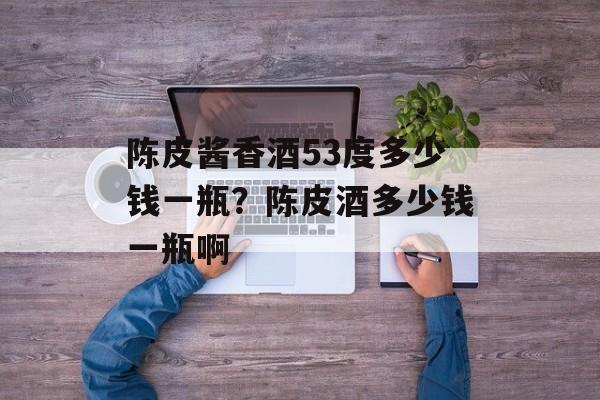 陈皮酱香酒53度多少钱一瓶？陈皮酒多少钱一瓶啊-第1张图片-