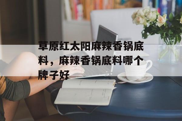 草原红太阳麻辣香锅底料，麻辣香锅底料哪个牌子好-第1张图片-