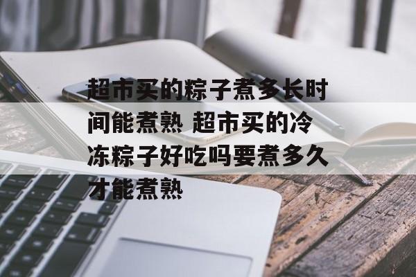 超市买的粽子煮多长时间能煮熟 超市买的冷冻粽子好吃吗要煮多久才能煮熟-第1张图片-