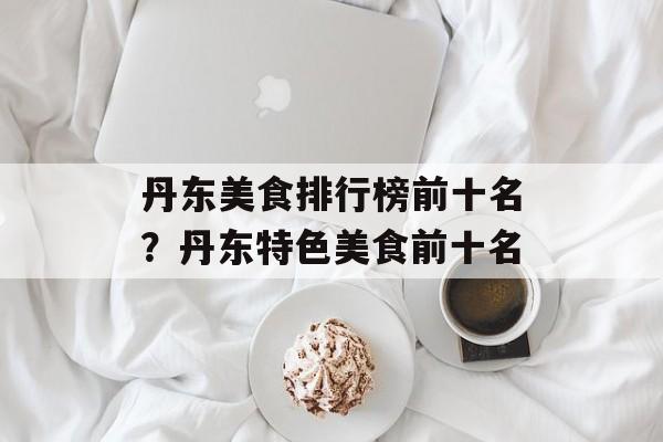 丹东美食排行榜前十名？丹东特色美食前十名-第1张图片-