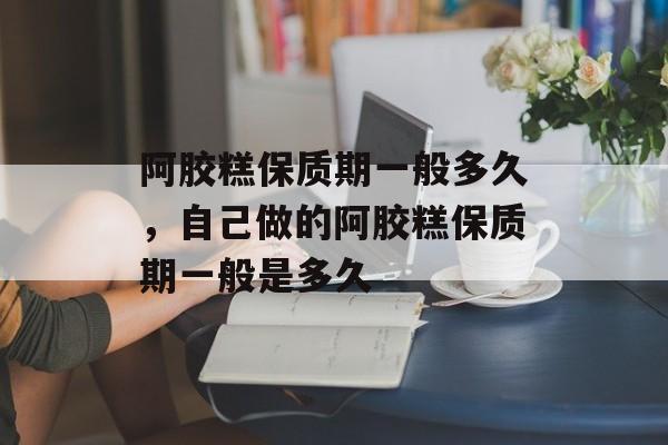 阿胶糕保质期一般多久，自己做的阿胶糕保质期一般是多久-第1张图片-