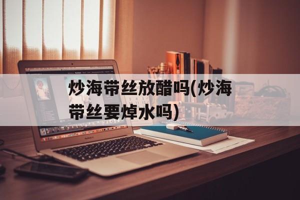 炒海带丝放醋吗(炒海带丝要焯水吗)-第1张图片-