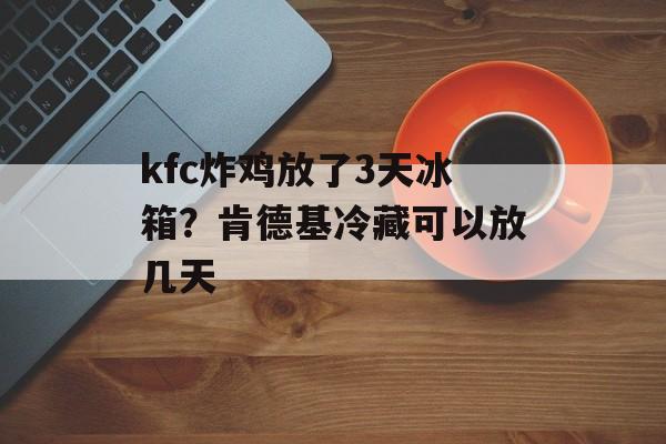 kfc炸鸡放了3天冰箱？肯德基冷藏可以放几天-第1张图片-