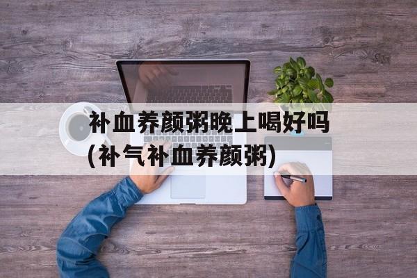 补血养颜粥晚上喝好吗(补气补血养颜粥)-第1张图片-