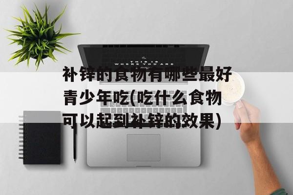 补锌的食物有哪些最好青少年吃(吃什么食物可以起到补锌的效果)-第1张图片-
