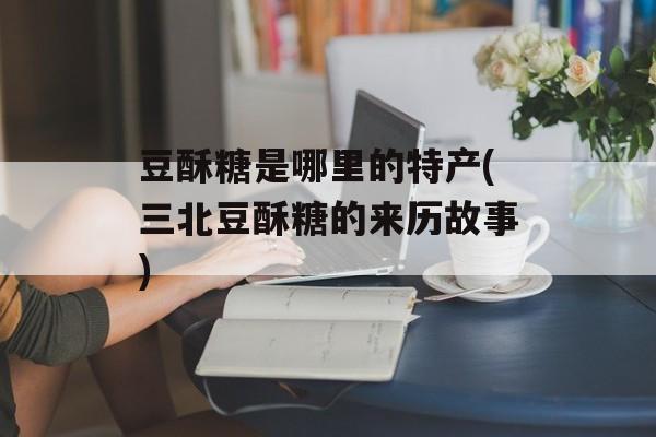 豆酥糖是哪里的特产(三北豆酥糖的来历故事)-第1张图片-