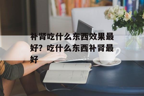 补肾吃什么东西效果最好？吃什么东西补肾最好-第1张图片-