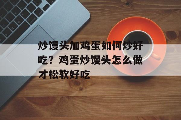 炒馒头加鸡蛋如何炒好吃？鸡蛋炒馒头怎么做才松软好吃-第1张图片-