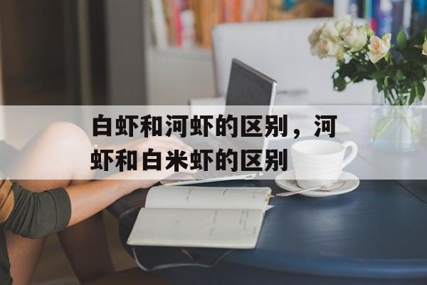 白虾和河虾的区别，河虾和白米虾的区别-第1张图片-