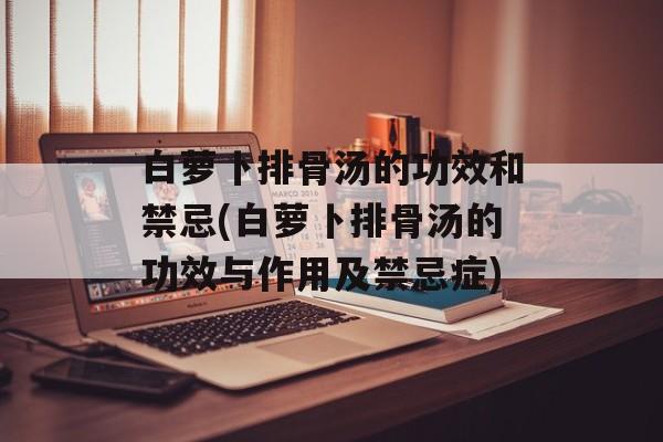 白萝卜排骨汤的功效和禁忌(白萝卜排骨汤的功效与作用及禁忌症)-第1张图片-