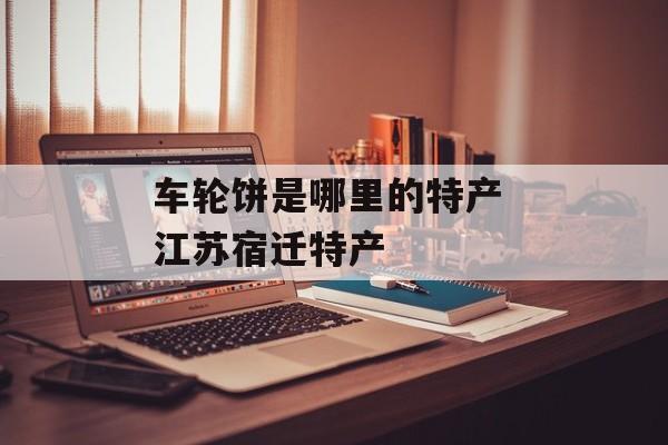 车轮饼是哪里的特产 江苏宿迁特产-第1张图片-